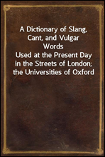 A Dictionary of Slang, Cant, and Vulgar Words
Used at the Present Day in the Streets of London; the Universities of Oxford and Cambridge; the Houses of Parliament; the Dens of St. Giles; and the Pala