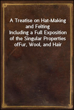 A Treatise on Hat-Making and Felting
Including a Full Exposition of the Singular Properties of
Fur, Wool, and Hair