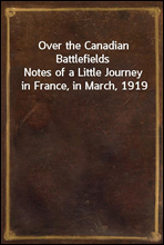 Over the Canadian Battlefields
Notes of a Little Journey in France, in March, 1919