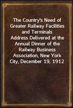 The Country's Need of Greater Railway Facilities and Terminals
Address Delivered at the Annual Dinner of the Railway Business Association, New York City, December 19, 1912