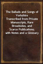 The Ballads and Songs of Yorkshire
Transcribed from Private Manuscripts, Rare Broadsides, and
Scarce Publications; with Notes and a Glossary