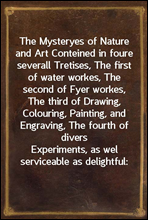 The Mysteryes of Nature and Art
Conteined in foure severall Tretises, The first of water
workes, The second of Fyer workes, The third of Drawing,
Colouring, Painting, and Engraving, The fourth of dive