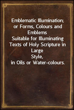 Emblematic Illumination; or Forms, Colours and Emblems
Suitable for Illuminating Texts of Holy Scripture in Large
Style, in Oils or Water-colours.