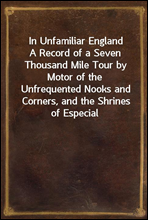 In Unfamiliar England
A Record of a Seven Thousand Mile Tour by Motor of the
Unfrequented Nooks and Corners, and the Shrines of Especial
Interest, in England; With Incursions into Scotland and
Ireland