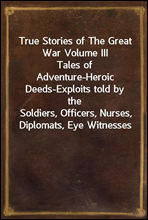 True Stories of The Great War Volume III
Tales of Adventure-Heroic Deeds-Exploits told by the
Soldiers, Officers, Nurses, Diplomats, Eye Witnesses