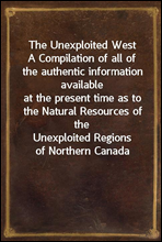 The Unexploited West
A Compilation of all of the authentic information available
at the present time as to the Natural Resources of the
Unexploited Regions of Northern Canada