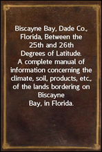 Biscayne Bay, Dade Co., Florida, Between the 25th and 26th Degrees of Latitude.
A complete manual of information concerning the climate,
soil, products, etc., of the lands bordering on Biscayne
Bay, i