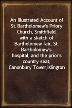 An Illustrated Account of St. Bartholomew`s Priory Church, Smithfield.
with a sketch of Bartholomew fair, St. Bartholomew`s
hospital, and the prior`s country seat, Canonbury Tower,
Islington