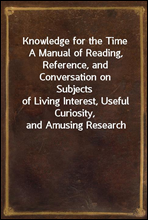 Knowledge for the Time
A Manual of Reading, Reference, and Conversation on Subjects
of Living Interest, Useful Curiosity, and Amusing Research