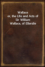 Wallace
or, the Life and Acts of Sir William Wallace, of Ellerslie