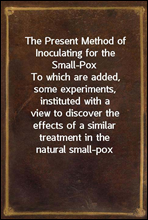 The Present Method of Inoculating for the Small-Pox
To which are added, some experiments, instituted with a
view to discover the effects of a similar treatment in the
natural small-pox