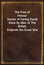 The Post of Honour
Stories of Daring Deeds Done By Men of The British Empire
in the Great War