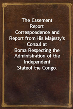 The Casement Report
Correspondence and Report from His Majesty`s Consul at
Boma Respecting the Administration of the Independent State
of the Congo.