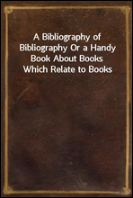 A Bibliography of Bibliography Or a Handy Book About Books Which Relate to Books
