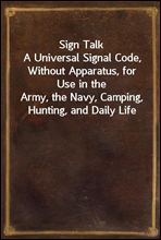 Sign Talk
A Universal Signal Code, Without Apparatus, for Use in the
Army, the Navy, Camping, Hunting, and Daily Life