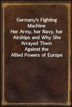 Germany's Fighting Machine
Her Army, her Navy, her Airships and Why She Arrayed Them
Against the Allied Powers of Europe