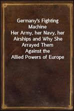 Germany`s Fighting Machine
Her Army, her Navy, her Airships and Why She Arrayed Them
Against the Allied Powers of Europe