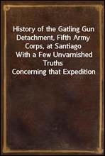 History of the Gatling Gun Detachment, Fifth Army Corps, at Santiago
With a Few Unvarnished Truths Concerning that Expedition