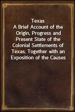 Texas
A Brief Account of the Origin, Progress and Present State of the Colonial Settlements of Texas; Together with an Exposition of the Causes which have induced the Existing War with Mexico