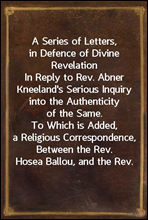 A Series of Letters, in Defence of Divine Revelation
In Reply to Rev. Abner Kneeland's Serious Inquiry into the Authenticity of the Same. To Which is Added, a Religious Correspondence, Between the Re