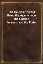 The House of Atreus; Being the Agamemnon, the Libation bearers, and the Furies